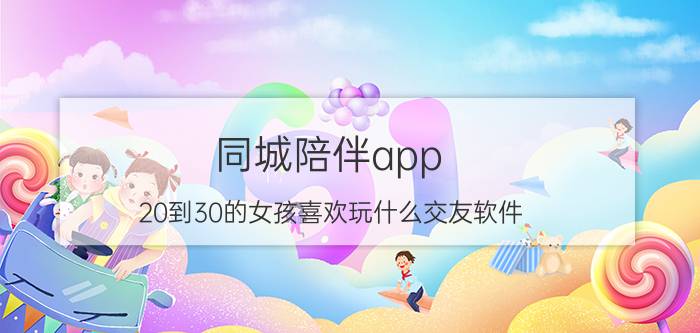 同城陪伴app 20到30的女孩喜欢玩什么交友软件？